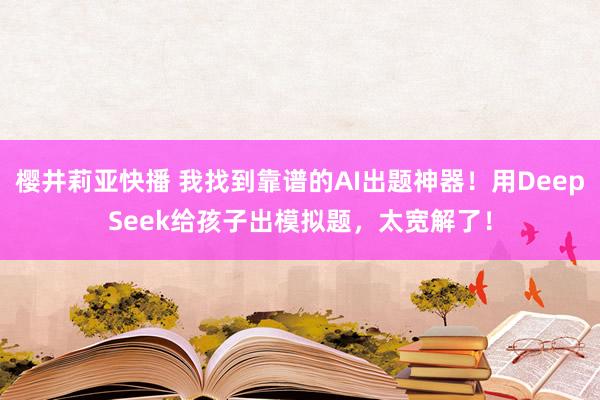 樱井莉亚快播 我找到靠谱的AI出题神器！用DeepSeek给孩子出模拟题，太宽解了！
