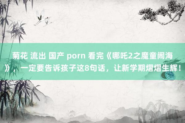 菊花 流出 国产 porn 看完《哪吒2之魔童闹海》，一定要告诉孩子这8句话，让新学期熠熠生辉！
