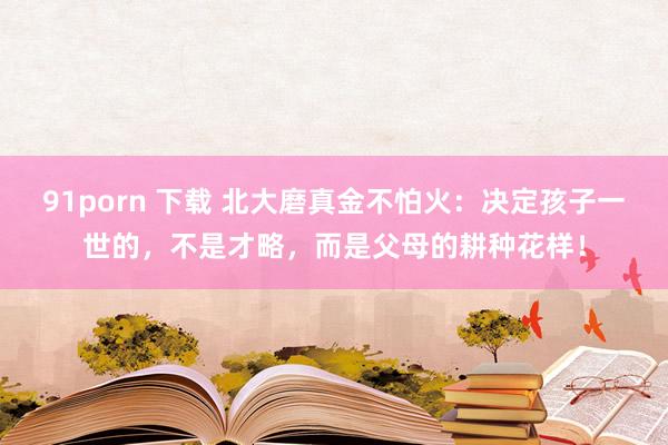91porn 下载 北大磨真金不怕火：决定孩子一世的，不是才略，而是父母的耕种花样！