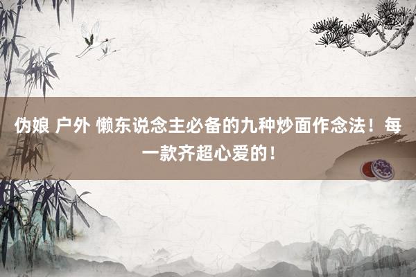 伪娘 户外 懒东说念主必备的九种炒面作念法！每一款齐超心爱的！
