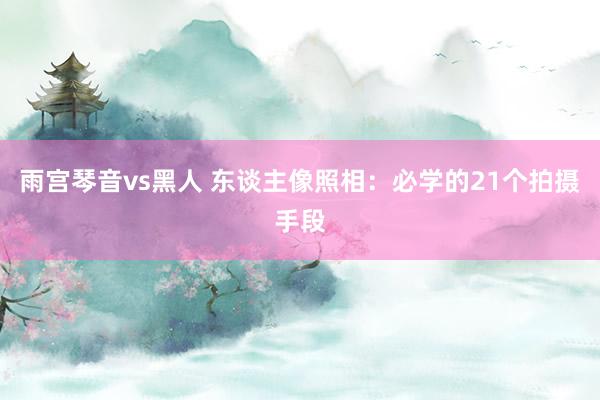 雨宫琴音vs黑人 东谈主像照相：必学的21个拍摄手段