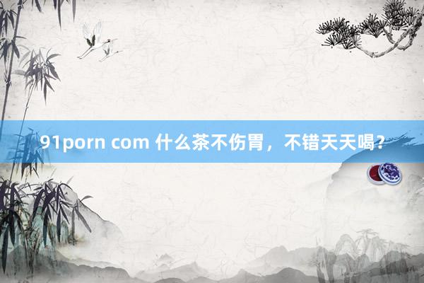 91porn com 什么茶不伤胃，不错天天喝？
