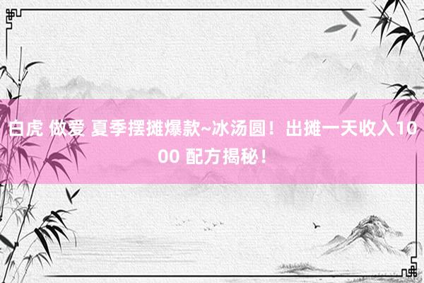 白虎 做爱 夏季摆摊爆款~冰汤圆！出摊一天收入1000 配方揭秘！