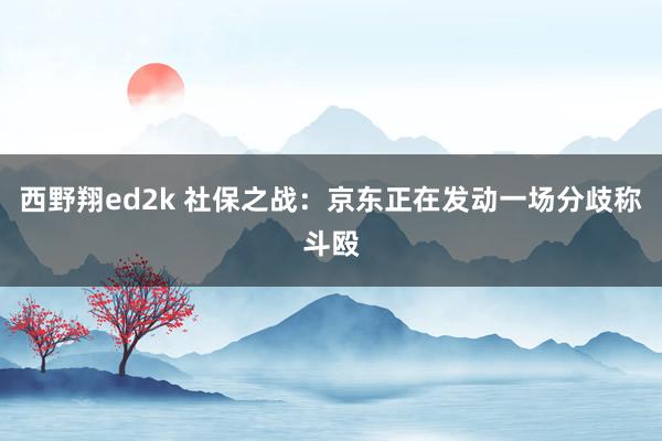 西野翔ed2k 社保之战：京东正在发动一场分歧称斗殴