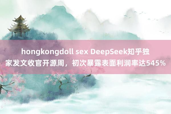 hongkongdoll sex DeepSeek知乎独家发文收官开源周,初次暴露表面利润率达545%