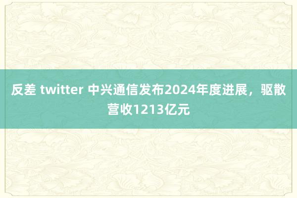 反差 twitter 中兴通信发布2024年度进展，驱散营收1213亿元